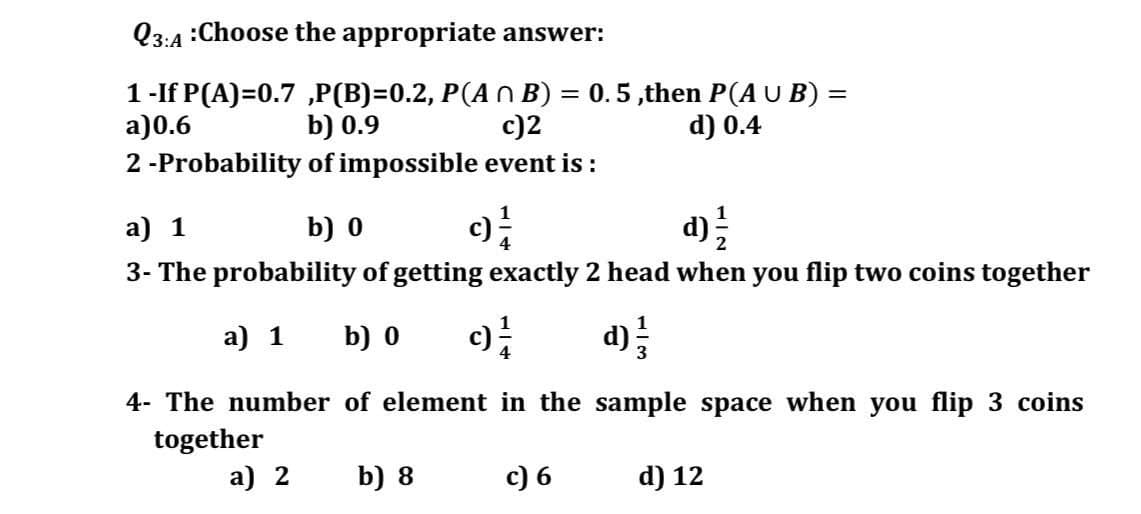 Q3:4 :Choose the appropriate answer:
1-If P(A)=0.7 „P(B)=0.2, P(An B) = 0.5,then P(A U B) =
c)2
a)0.6
b) 0.9
d) 0.4
2 -Probability of impossible event is :
a) 1
b) 0
3- The probability of getting exactly 2 head when you flip two coins together
a) 1
b) 0
d)
4- The number of element in the sample space when you flip 3 coins
together
a) 2
b) 8
c) 6
d) 12
