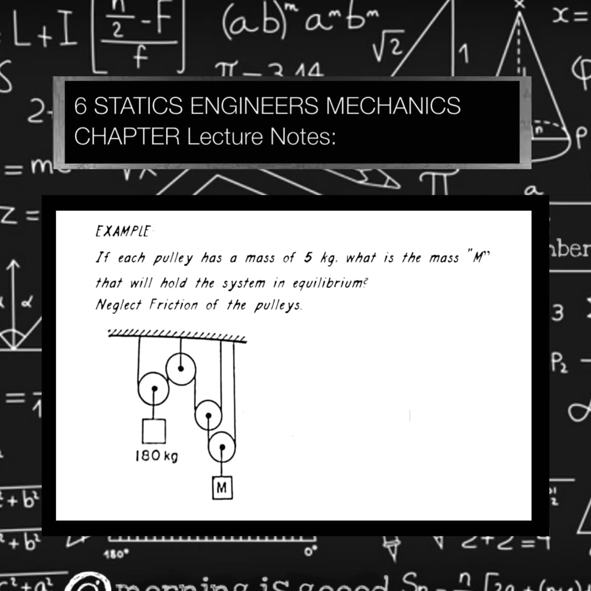 L+I]Ë
(ab)" a~b"
f
X=
2
1
TY –314.
2. 6 STATICS ENGINEERS MECHANICS
CHAPTER Lecture Notes:
%3D
a
Z =
EXAMPLE
aber
If each pulle y has a mass of 5 kg. what is the mass "M"
that will hold the system in equilibrium?
Neglect Friction of the pulleys.
3
Pz -
180 kg
M
R+b?
V <TC =
180
