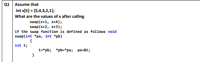 Q1 Assume that
int x[5] = (5,4,3,2,1};
What are the values of x after calling
Swap(x+1, х+4);
Swap (x*2, х+3);
if the swap function is defined as follows void
swap(int *pa, int *pb)
{
int t;
t=*pb; *pb=*pa; pa=&t;
