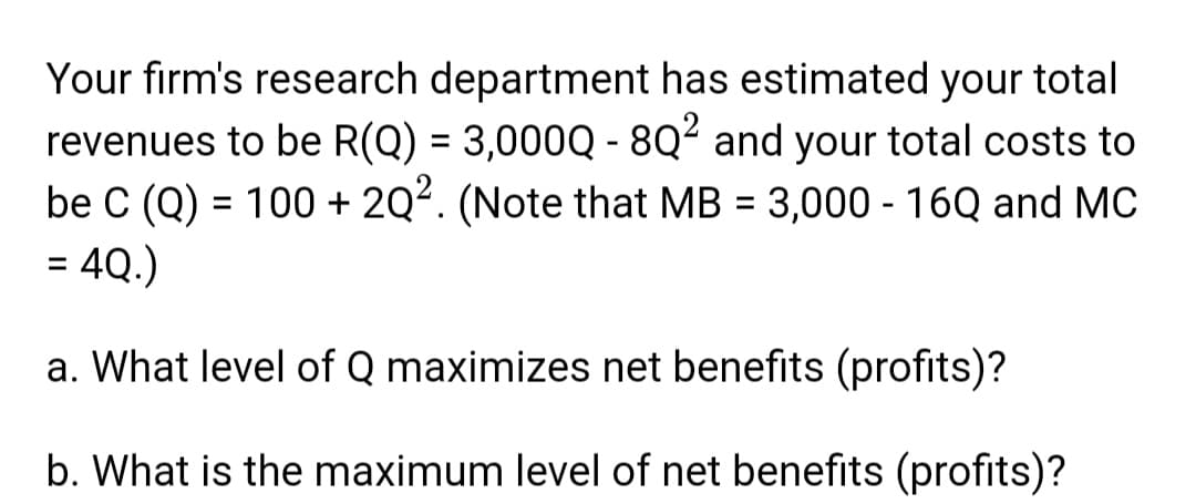 Your firm's research department has estimated your total
revenues to be R(Q) = 3,000Q - 8Q² and your total costs to
be C (Q) = 100 + 2Q². (Note that MB = 3,000 - 16Q and MC
= 4Q.)
a. What level of Q maximizes net benefits (profits)?
b. What is the maximum level of net benefits (profits)?