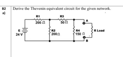 B2 Derive the Thevenin equivalent circuit for the given network.
a)
R1
R3
200 .Ω
5002
R4
R Load
E
24 V
150
R2
200 Ω