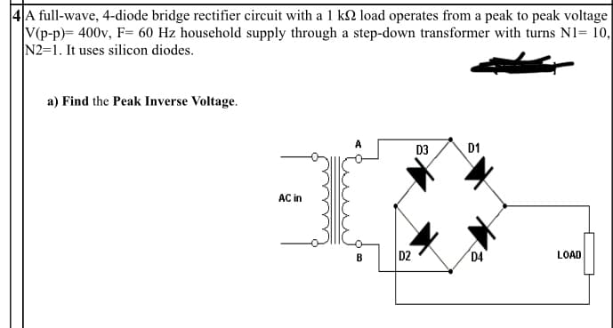 4A full-wave, 4-diode bridge rectifier circuit with a 1 ks load operates from a peak to peak voltage
V(p-p)= 400v, F= 60 Hz household supply through a step-down transformer with turns N1= 10,
N2-1. It uses silicon diodes.
a) Find the Peak Inverse Voltage.
A
D3
D1
B
AC in
D2
D4
LOAD
