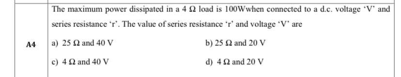 A4
The maximum power dissipated in a 4 22 load is 100Wwhen connected to a d.c. voltage 'V' and
series resistance 'r'. The value of series resistance 'r' and voltage 'V' are
a) 25 £2 and 40 V
b) 25 £2 and 20 V
c) 42 and 40 V
d) 4 22 and 20 V