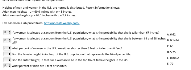 merer to e dataanOTEsponOto e quesOS.
Heights of men and women in the U.S. are normally distributed. Recent information shows:
Adult men heights: p= 69.6 inches with o = 3 inches.
Adult women heights: p = 64.1 inches with o = 2.7 inches.
Lab based on a lab pulled from: http://nc-stats.weebly.com/
B. : If a woman is selected at random from the U.S. population, what is the probability that she is taller than 67 inches?
A. 6.62
If a woman is selected at random from the U.S. population, what is the probability that she is between 61 and 68 inches
E. :
tall?
B. 0.1414
C. 65
: What percent of women in the U.S. are either shorter than 5 feet or taller than 6 feet?
* Find the female height, in inches, of the U.S. population that represents the 62nd percentile.
* Find the cutoff height, in feet, for a woman to be in the top 8% of female heights in the US.
F. : What percent of men are 6 feet or shorter?
D.5.75
E. 0.8002
F. 79
