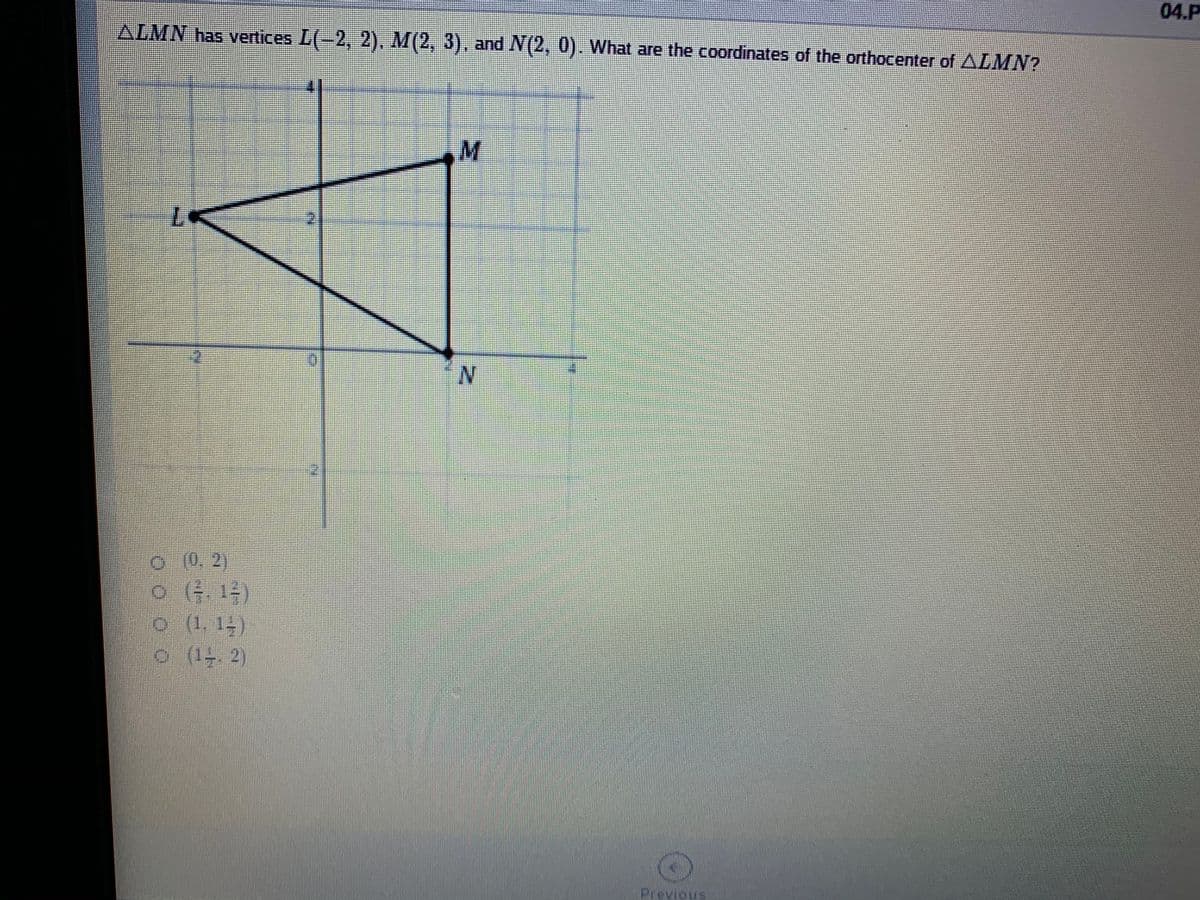 04.P
ALMN has vertices L(-2, 2), M(2, 3), and N(2, 0). What are the coordinates of the orthocenter of ALMN?
0.(0, 2)
o (1, 14)
o (1. 2)
Previous
