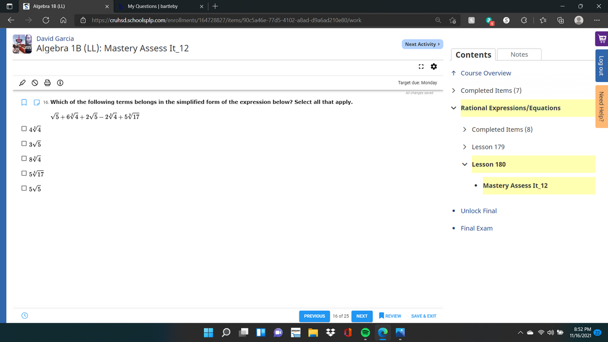 S Algebra 1B (LL)
My Questions | bartleby
ô http://cruhsd.schoolsplp.com/enrollments/164728827/items/90c5a46e-77d5-4102-a8ad-d9a6ad210e80/work
David Garcia
Next Activity >
A Algebra 1B (LL): Mastery Assess It_12
Contents
Notes
↑ Course Overview
Target due: Monday
All changes saved
> Completed Items (7)
O 16. Which of the following terms belongs in the simplified form of the expression below? Select all that apply.
v Rational Expressions/Equations
V5 + 6V4+2V5 – 24+ 5V17
O 4V4
> Completed Items (8)
O 3v5
> Lesson 179
O 84
v Lesson 180
O 5V17
O 5V5
Mastery Assess It_12
• Unlock Final
• Final Exam
PREVIOUS
16 of 25
NEXT
REVIEW
SAVE & EXIT
8:52 PM
11/16/2021
Log out
Need Help?
