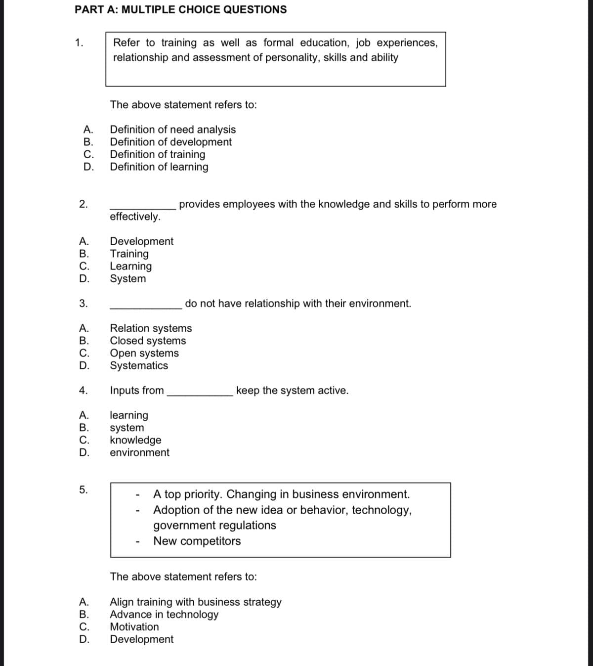 PART A: MULTIPLE CHOICE QUESTIONS
1.
Refer to training as well as formal education, job experiences,
relationship and assessment of personality, skills and ability
The above statement refers to:
Definition of need analysis
Definition of development
А.
В.
С.
Definition of training
D.
Definition of learning
2.
provides employees with the knowledge and skills to perform more
effectively.
А.
Development
Training
Learning
System
В.
С.
D.
do not have relationship with their environment.
Relation systems
Closed systems
Open systems
Systematics
А.
В.
С.
D.
4.
Inputs from
keep the system active.
learning
system
knowledge
environment
А.
В.
С.
D.
A top priority. Changing in business environment.
Adoption of the new idea or behavior, technology,
government regulations
New competitors
The above statement refers to:
А.
Align training with business strategy
Advance in technology
В.
С.
Motivation
D.
Development
3.
5.
