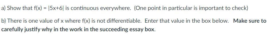 a) Show that f(x) = |5x+6| is continuous everywhere. (One point in particular is important to check)
b) There is one value of x where f(x) is not differentiable. Enter that value in the box below. Make sure to
carefully justify why in the work in the succeeding essay box.

