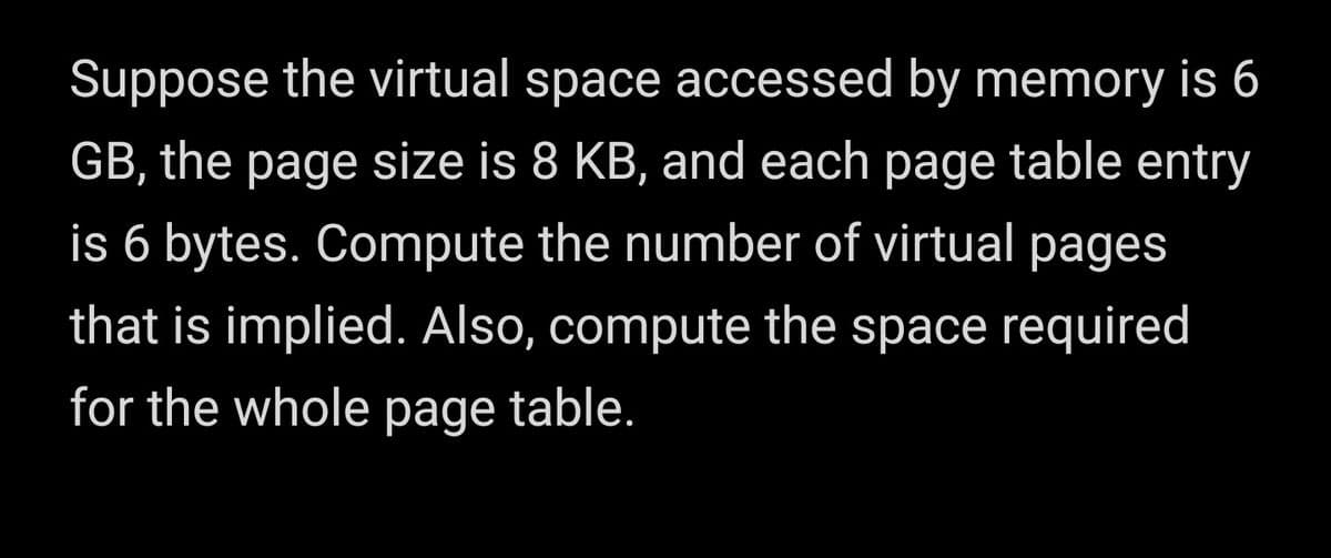 Suppose the virtual space accessed by memory is 6
GB, the page size is 8 KB, and each page table entry
is 6 bytes. Compute the number of virtual pages
that is implied. Also, compute the space required
for the whole page table.
