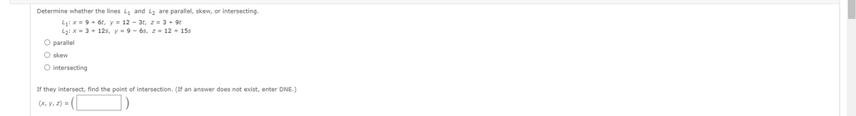 Determine whether the lines L and L2 are parallel, skew, or intersecting.
L1: x = 9 + 6t, y = 12 – 3t, z = 3 + 9t
L2: x = 3 + 12s, y = 9 – 6s, z = 12 + 15s
O parallel
skew
O intersecting
If they intersect, find the point of intersection. (If an answer does not exist, enter DNE.)
(x, y, z) =
O O
