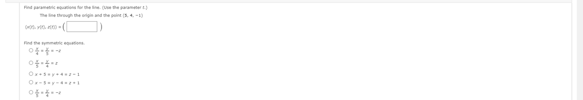 Find parametric equations for the line. (Use the parameter t.)
The line through the origin and the point (5, 4, -1)
(x(t), y(t), z(t)) =
Find the symmetric equations.
= -z
O x + 5 = y + 4 = z - 1
O x - 5 = y - 4 = z + 1
