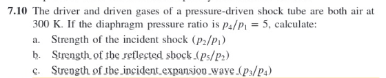 7.10 The driver and driven gases of a pressure-driven shock tube are both air at
300 K. If the diaphragm pressure ratio is p4/P1 = 5, calculate:
a. Strength of the incident shock (P2/Pi)
b. Strength of tbe reflected sbock (Ps/P2)
c. Strength of the incident.expansion.wave (p3/P4)
