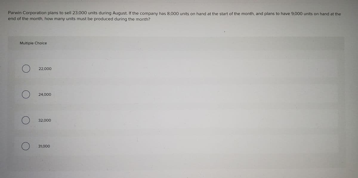 Parwin Corporation plans to sell 23,000 units during August. If the company has 8,000 units on hand at the start of the month, and plans to have 9,000 units on hand at the
end of the month, how many units must be produced during the month?
Multiple Choice
22,000
24,000
32,000
31,000
