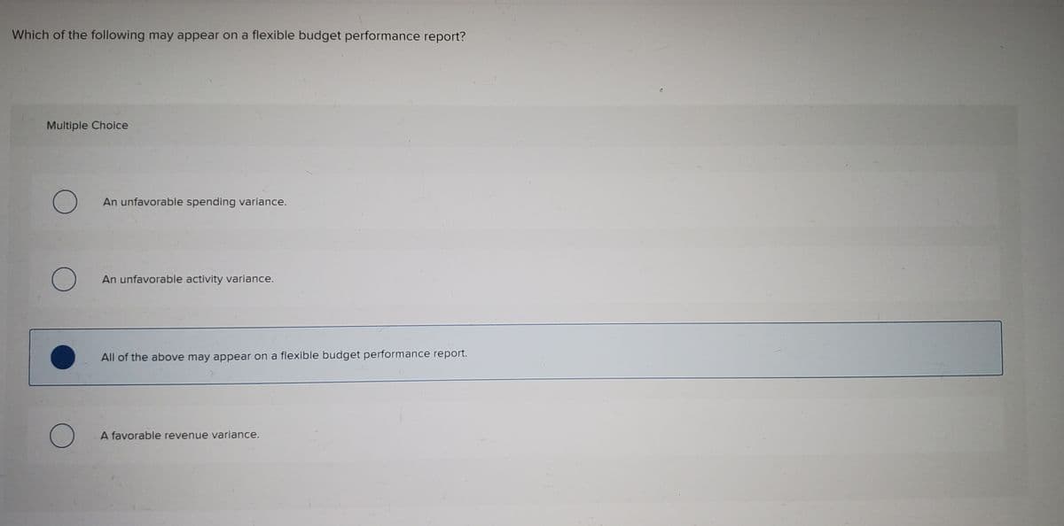 Which of the following may appear on a flexible budget performance report?
Multiple Choice
An unfavorable spending variance.
An unfavorable activity variance.
All of the above may appear on a flexible budget performance report.
A favorable revenue variance.
