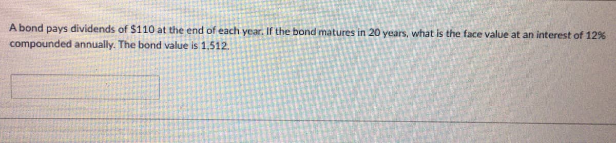 A bond pays dividends of $110 at the end of each year. If the bond matures in 20 years, what is the face value at an interest of 12%
compounded annually. The bond value is 1,512.
