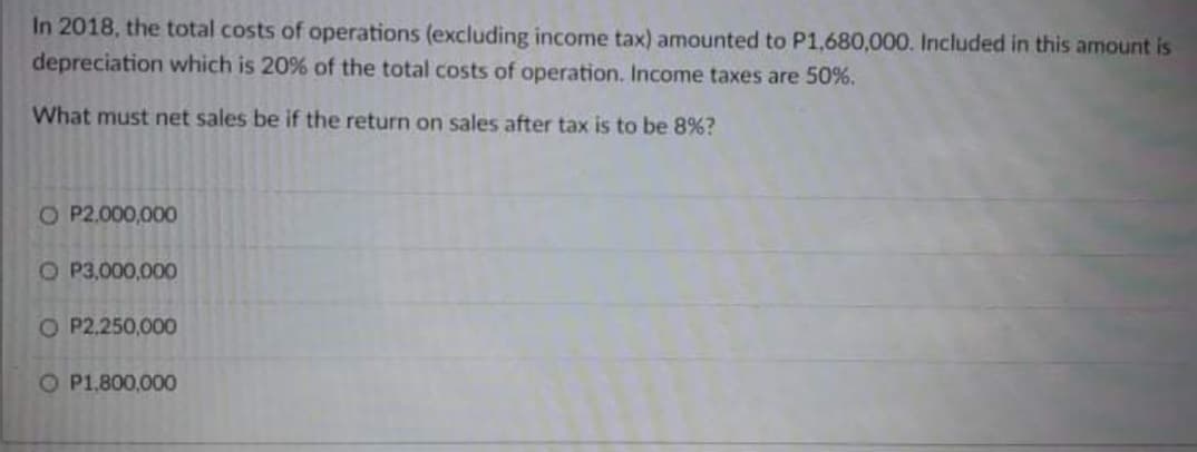 In 2018, the total costs of operations (excluding income tax) amounted to P1,680,000. Included in this amount is
depreciation which is 20% of the total costs of operation. Income taxes are 50%.
What must net sales be if the return on sales after tax is to be 8%?
O P2.000,000
O P3,000,000
O P2.250,00O
O P1.800,000
