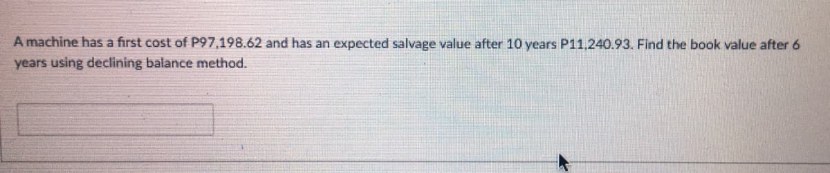 A machine has a first cost of P97,198.62 and has an expected salvage value after 10 years P11,240.93. Find the book value after 6
years using declining balance method.
