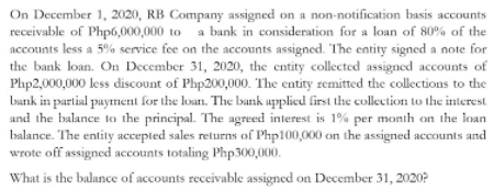 On December 1, 2020, RB Company assigned on a non-notification basis accounts
receivable of Php6,000,000 to a bank in consideration for a loan of 80% of the
accounts less a 5% service fee on the accounts assigned. The entity signed a note for
the bank loan. On December 31, 2020, the entity collected assigned accounts of
Php2,000,000 less discount of Php200,000. The entity remitted the collections to the
Lbank in partial paytment for the loan. The bank applied first the collection to the interest
and the balance to the principal. The agreed interest is 1% per month on the loan
balance. The entity accepted sales returns of Php100,000 on the assigned accounts and
wrote off assigned accounts totaling Php300,000.
What is the balance of accounts receivable assigned on December 31, 2020?
