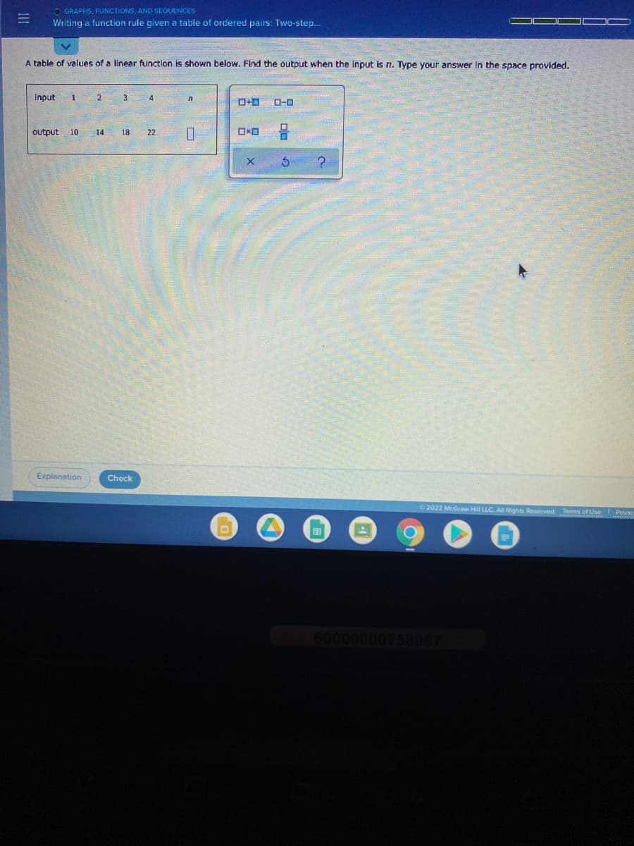 O GRAPHS, FUNCTIONS, AND SEOUENCES
Writing a function rule given a table of ordered pairs: Two-step..
A table of values of a linear function is shown below. Find the output when the input is n. Type your answer In the space provided.
Input
1
4
D-D
output 10
14
18
22
Explanation
Check
2022 McGraw Hill LLC. A Rights Reserved. Terms of Use
Privac
田
60000000758067

