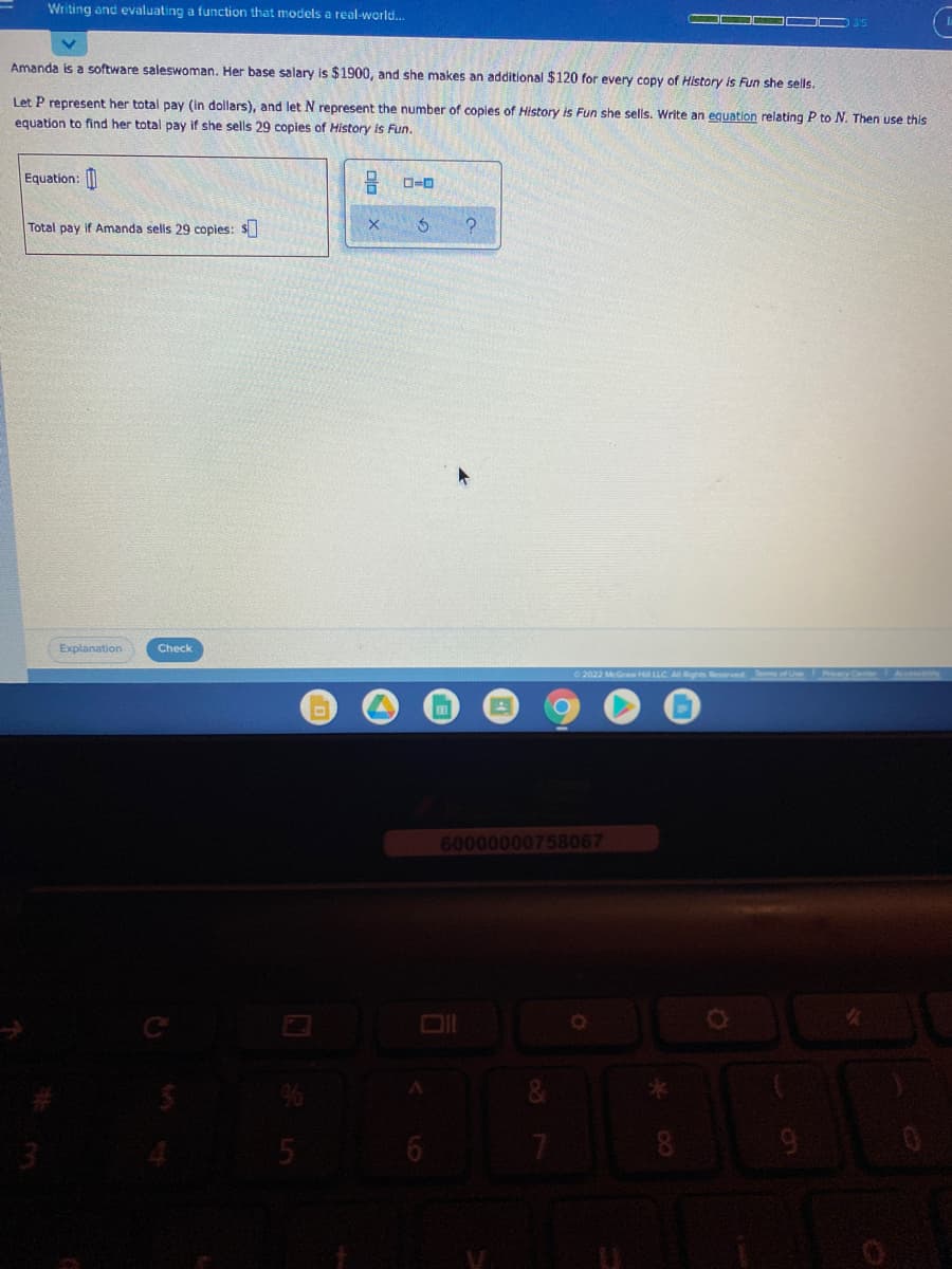 Writing and evaluating a function that models a real-world..
Amanda is a software saleswoman. Her base salary is $1900, and she makes an additional $120 for every copy of History is Fun she sells.
Let P represent her total pay (in dollars), and let N represent the number of copies of History is Fun she sells. Write an equation relating P to N. Then use this
equation to find her total pay if she sells 29 copies of History is Fun.
Equation:
Total pay if Amanda sells 29 copies: S
Explanation
Check
2022 McGraw H LLC A Rghts
60000000758067
リ
