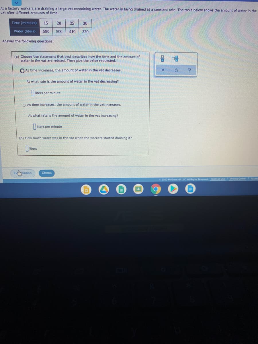 At a factory workers are dralning a large vat containing water. The water is being drained at a constant rate. The table below shows the amount of water in the
vat after different amounts of time.
Time (minutes)
15
20
25
30
Water (liters)
590
500
410
320
Answer the following questions.
(a) Choose the statement that best describes how the time and the amount of
water in the vat are related. Then give the value requested.
믐 마음
As time increases, the amount of water in the vat decreases.
At what rate
the amount of water in the vat decreasing?
liters per minute
O As time increases, the amount of water in the vat increases.
At what rate is the amount of water in the vat increasing?
liters per minute
(b) How much water was in the vat when the workers started draining it?
iters
Enation
Check
2022 McGraw Hill LLC. A Rights Reserved. Terms of Use Privacy Center Acces
