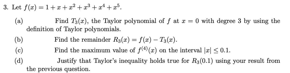 3. Let f(x) =1+x+x² + x³ + x4 + x³.
(a)
definition of Taylor polynomials.
Find T3(x), the Taylor polynomial of f at x = 0 with degree 3 by using the
(b)
Find the remainder R3(x) = f(x) – T3(x).
-
(c)
Find the maximum value of f(4) (x) on the interval |x|< 0.1.
(d)
the previous question.
Justify that Taylor's inequality holds true for R3(0.1) using your result from
