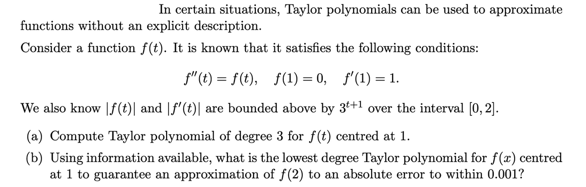 In certain situations, Taylor polynomials can be used to approximate
functions without an explicit description.
Consider a function f(t). It is known that it satisfies the following conditions:
f"(t) = f(t), f(1) = 0, f'(1) = 1.
We also know |f(t)| and |f'(t)| are bounded above by 3t+1 over the interval [0, 2].
(a) Compute Taylor polynomial of degree 3 for f(t) centred at 1.
(b) Using information available, what is the lowest degree Taylor polynomial for f(x) centred
at 1 to guarantee an approximation of f(2) to an absolute error to within 0.001?
