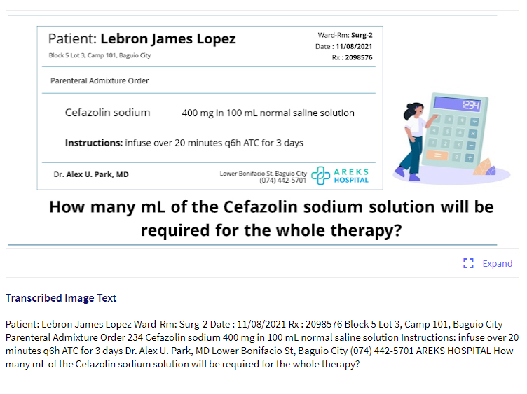 Ward-Rm: Surg-2
Patient: Lebron James Lopez
Date : 11/08/2021
Block 5 Lot 3, Camp 101, Baguio City
Rx: 2098576
Parenteral Admixture Order
234
Cefazolin sodium
400 mg in 100 ml normal saline solution
Instructions: infuse over 20 minutes q6h ATC for 3 days
Lower Bonifacio St, Baguio City
(074) 442-5701
AREKS
HOSPITAL
Dr. Alex U. Park, MD
How many mL of the Cefazolin sodium solution will be
required for the whole therapy?
E Expand
Transcribed Image Text
Patient: Lebron James Lopez Ward-Rm: Surg-2 Date :11/08/2021 Rx:2098576 Block 5 Lot 3, Camp 101, Baguio City
Parenteral Admixture Order 234 Cefazolin sodium 400 mg in 100 ml normal saline solution Instructions: infuse over 20
minutes q6h ATC for 3 days Dr. Alex U. Park, MD Lower Bonifacio St, Baguio City (074) 442-5701 AREKS HOSPITAL How
many ml of the Cefazolin sodium solution will be required for the whole therapy?
