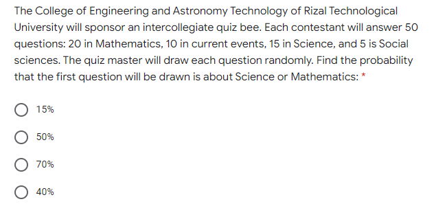 The College of Engineering and Astronomy Technology of Rizal Technological
University will sponsor an intercollegiate quiz bee. Each contestant will answer 50
questions: 20 in Mathematics, 10 in current events, 15 in Science, and 5 is Social
sciences. The quiz master will draw each question randomly. Find the probability
that the first question will be drawn is about Science or Mathematics: *
15%
50%
70%
O 40%
