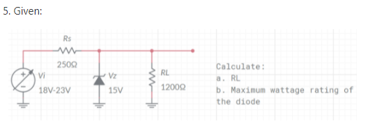 5. Given:
Rs
2502
Calculate:
RL
Vi
Vz
a. RL
b. Maximum wattage rating of
18V-23V
15V
1200Q
the diode
