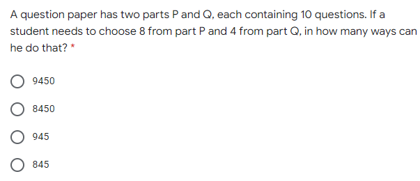 A question paper has two parts P and Q, each containing 10 questions. If a
student needs to choose 8 from part P and 4 from part Q, in how many ways can
he do that? *
9450
8450
945
845
