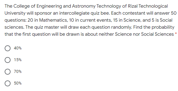 The College of Engineering and Astronomy Technology of Rizal Technological
University will sponsor an intercollegiate quiz bee. Each contestant will answer 50
questions: 20 in Mathematics, 10 in current events, 15 in Science, and 5 is Social
sciences. The quiz master will draw each question randomly. Find the probability
that the first question will be drawn is about neither Science nor Social Sciences *
40%
15%
70%
50%
