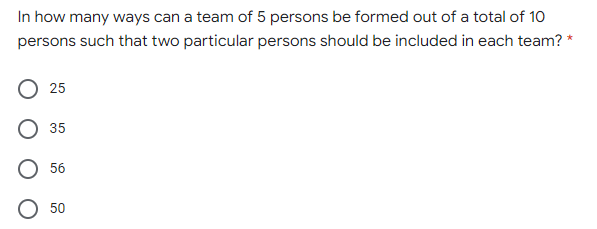 In how many ways can a team of 5 persons be formed out of a total of 10
persons such that two particular persons should be included in each team? *
25
35
56
50
