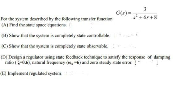 3
s² +6s+8
For the system described by the following transfer function
(A) Find the state space equations.
(B) Show that the system is completely state controllable.
(C) Show that the system is completely state observable.
(D) Design a regulator using state feedback technique to satisfy the response of damping
ratio (5-0.6), natural frequency (co, -6) and zero steady state error.
(E) Implement regulated system. /
G(s) =