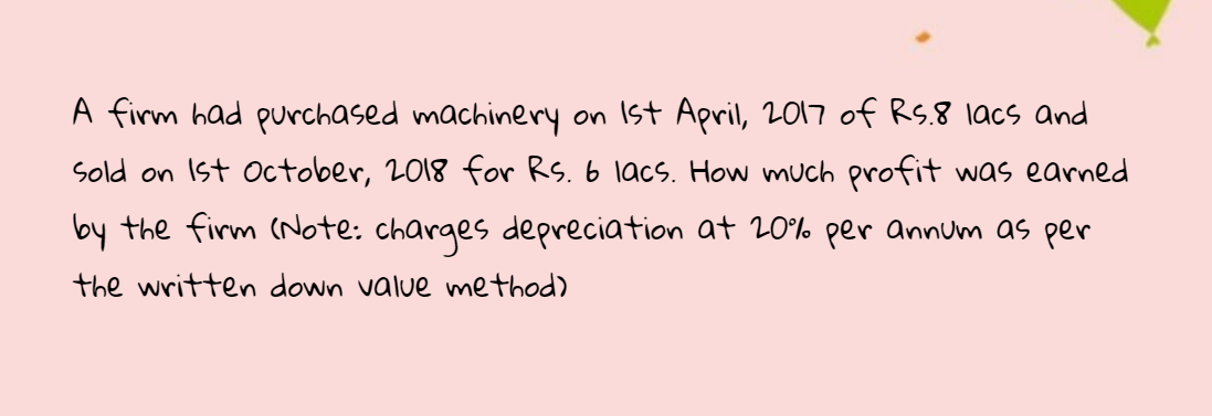 A firm had purchased machinery on Ist April, 2017 of RS.8 lacs and
Sold on Ist october, 2018 for RS. 6 lacs. How much profit was earned
by the firm (Note: charges depreciation at 20% per annum as per
the written down value method)
