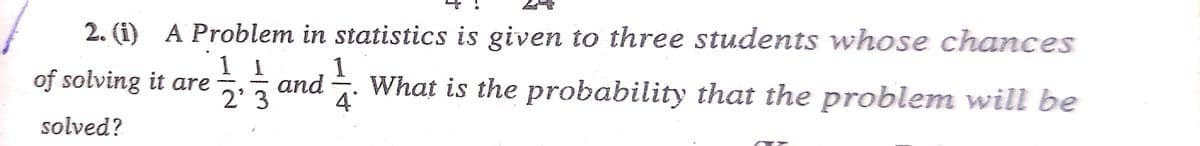 2. (i) A Problem in statistics is given to three students whose chances
of solving it are
1/2, 1/3 and 1/12
What is the probability that the problem will be
2'3
solved?