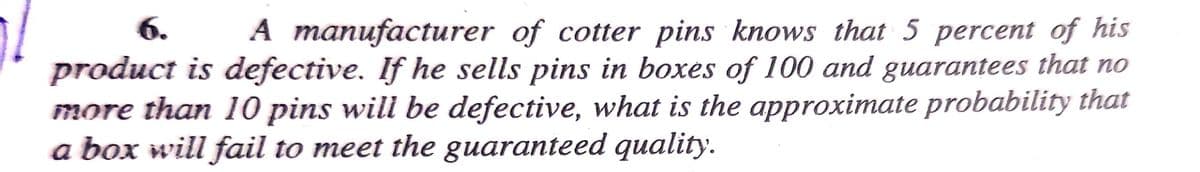 1/
6.
A manufacturer of cotter pins knows that 5 percent of his
product is defective. If he sells pins in boxes of 100 and guarantees that no
more than 10 pins will be defective, what is the approximate probability that
a box will fail to meet the guaranteed quality.