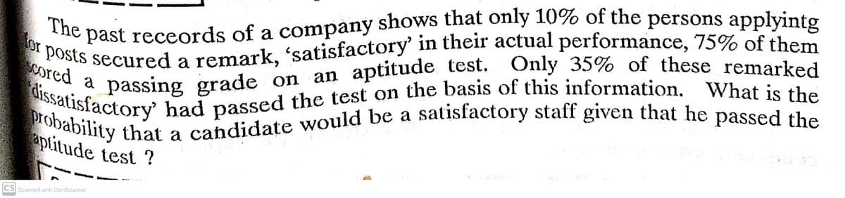 probability that a candidate would be a satisfactory staff given that he passed the
past receords of a company shows that only 10% of the persons applvinto
The
or posts secured a remark, 'satisfactory' in their actual performance, 75% of them
passing grade on an aptitude test. Only 35% of these remarked
passed the
a
cored a
atisfactory had passed the test on the basis of this information, What is 4h
satisfactory staff given that he
pability that a candidate would be a
aptitude test ?
CS Scanned with CamScanner
