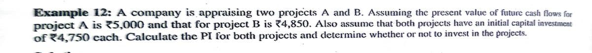 Exampie 12: A company is appraising two projects A and B. Assuming the present value of future cash flows for
project A is 75,000 and that for project B is 74,850. Also assume that both projects have an initial capital investment
of R4,750 each. Calculate the PI for both projects and determine whether or not to invest in the projects.
