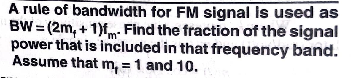 A rule of bandwidth for FM signal is used as
BW = (2m, + 1)fm. Find the fraction of the signal
power that is included in that frequency band.
Assume that m, = 1 and 10.
