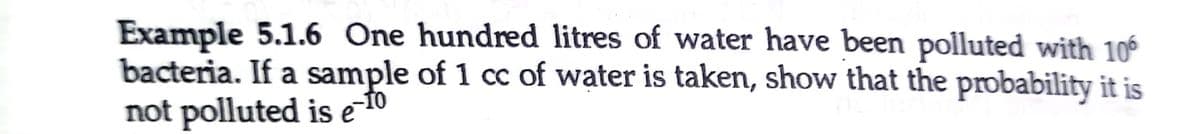 Example 5.1.6 One hundred litres of water have been polluted with 10
bacteria. If a sample of 1 cc of water is taken, show that the probability it is
not polluted is e 10
