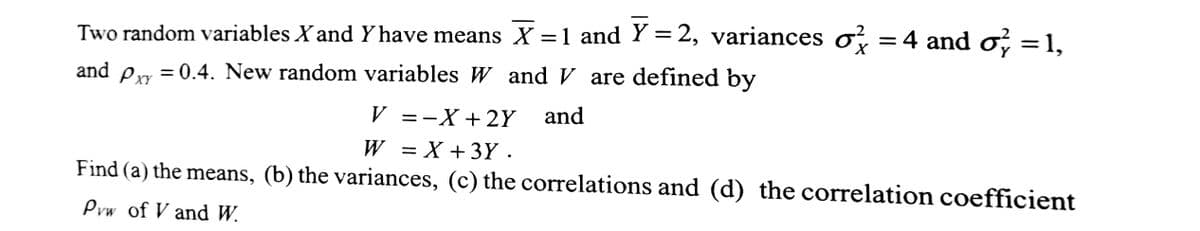 X
Two random variables X and Y have means X = 1 and Y=2, variances o = 4 and o} = 1,
and Pxy = 0.4. New random variables W and V are defined by
and
V =-X + 2Y
W = X +3Y.
Find (a) the means, (b) the variances, (c) the correlations and (d) the correlation coefficient
Pvw of V and W.