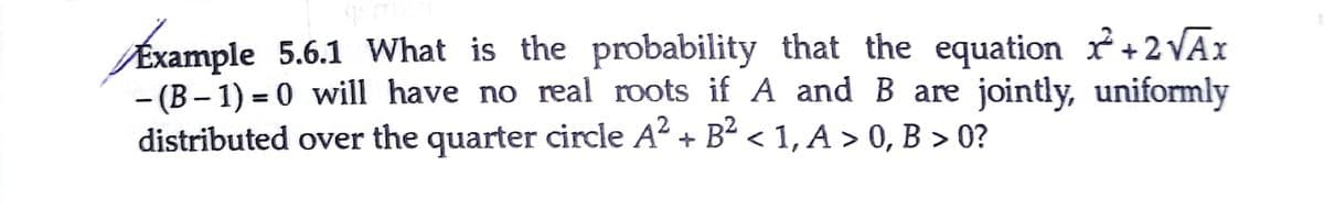 Éxample 5.6.1 What is the probability that the equation r+2VĀI
– (B – 1) = 0 will have no real roots if A and B are jointly, uniformly
distributed over the quarter circle A + B- < 1, A > 0, B > 0?
%3D
