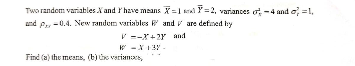 Two random variables X and Y have means X = 1 and Y=2, variances o=4 and o
X
and Pxy = 0.4. New random variables W and V are defined by
V =−X+2Y and
W = X +3Y.
Find (a) the means, (b) the variances,
=
1,