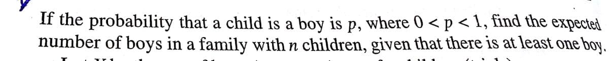 If the probability that a child is a boy is p, where 0 < p < 1, find the expected
number of boys in a family with n children, given that there is at least one boy.
