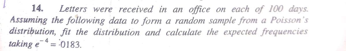 14. Letters were received in an office on each of 100 days.
Assuming the following data to form a random sample from a Poisson's
distribution, fit the distribution and calculate the expected frequencies
-4 - 0183.
taking e