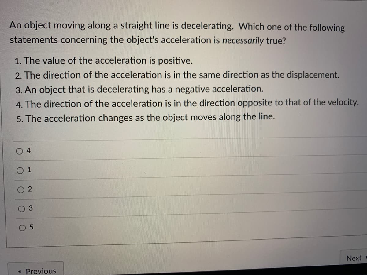 An object moving along a straight line is decelerating. Which one of the following
statements concerning the object's acceleration is necessarily true?
1. The value of the acceleration is positive.
2. The direction of the acceleration is in the same direction as the displacement.
3. An object that is decelerating has a negative acceleration.
4. The direction of the acceleration is in the direction opposite to that of the velocity.
5. The acceleration changes as the object moves along the line.
2
Next -
« Previous
