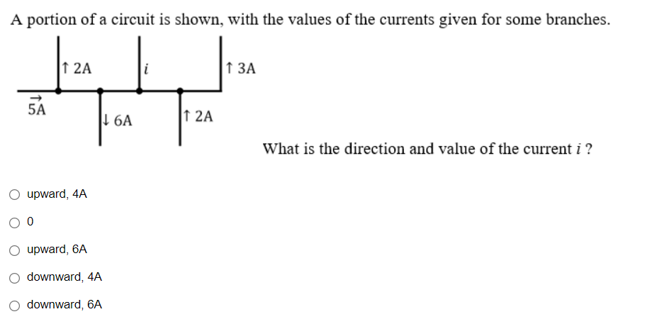 A portion of a circuit is shown, with the values of the currents given for some branches.
↑ 2A
i
1 3A
What is the direction and value of the current i ?
5A
upward, 4A
0
upward, 6A
downward, 4A
downward, 6A
↓6A
12A