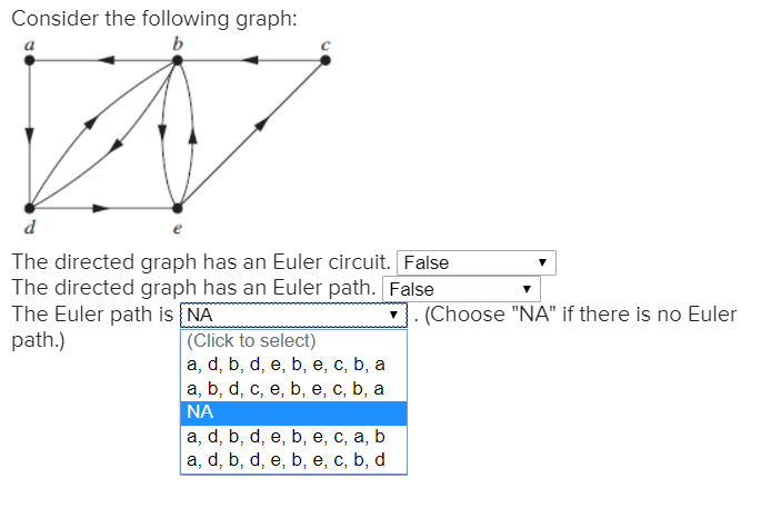 Consider the following graph:
b
d
The directed graph has an Euler circuit. False
The directed graph has an Euler path. False
The Euler path is NA
path.)
. (Choose "NA" if there is no Euler
(Click to select)
а, d, b, d, e, b, е, с, b, а
a, b, d, c, e, b, e, c, b, a
NA
a, d, b, d, e, b, e, c, a, b
a, d, b, d, e, b, e, c, b,
d
