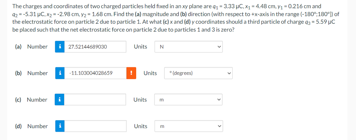 The charges and coordinates of two charged particles held fixed in an xy plane are q₁ = 3.33 µC, x₁ = 4.48 cm, y₁ = 0.216 cm and
92-5.31 μC, x₂ = -2.98 cm, y₂ = 1.68 cm. Find the (a) magnitude and (b) direction (with respect to +x-axis in the range (-180°;180°]) of
the electrostatic force on particle 2 due to particle 1. At what (c) x and (d) y coordinates should a third particle of charge q3 = 5.59 μC
be placed such that the net electrostatic force on particle 2 due to particles 1 and 3 is zero?
(a) Number
i 27.52144689030
Units N
(b) Number
i -11.103004028659
°(degrees)
(c) Number
i
(d) Number i
! Units
Units m
Units m